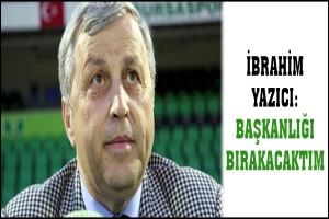 YAZICI: BAŞKANLIĞI BIRAKACAKTIM