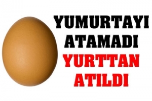 YUMURTA KALDIRDI YURTTAN ATILDI